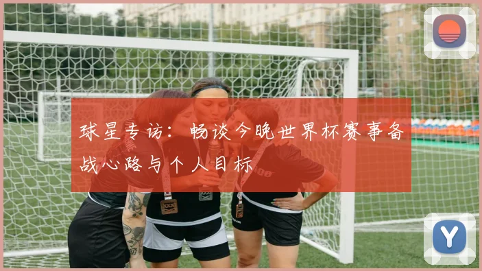 球星专访:畅谈今晚世界杯赛事备战心路与个人目标