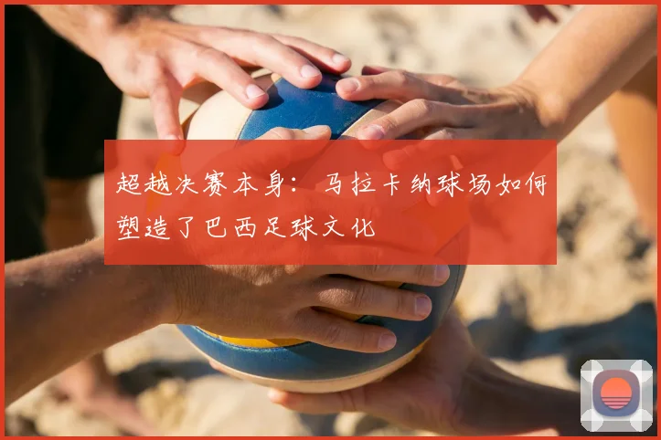 超越决赛本身：马拉卡纳球场如何塑造了巴西足球文化