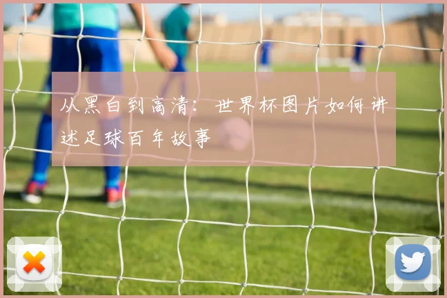 从黑白到高清：世界杯图片如何讲述足球百年故事
