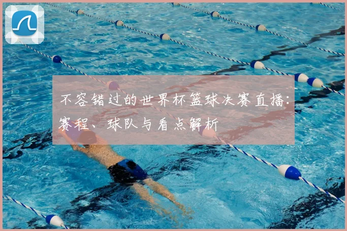 不容错过的世界杯篮球决赛直播:赛程、球队与看点解析