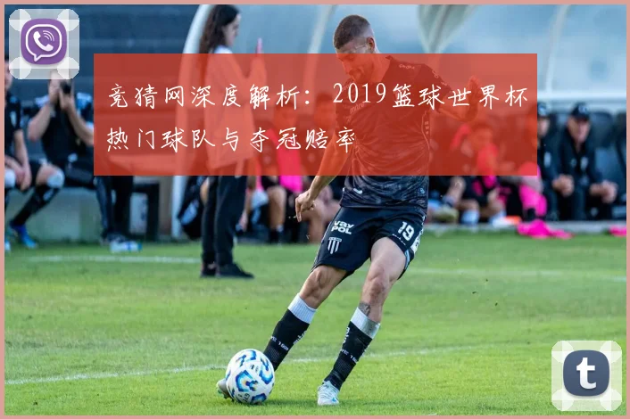 竞猜网深度解析：2019篮球世界杯热门球队与夺冠赔率