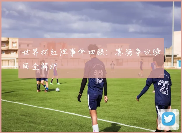 世界杯红牌事件回顾:赛场争议瞬间全解析