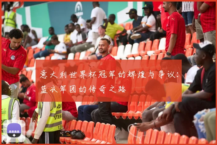 意大利世界杯冠军的辉煌与争议：蓝衣军团的传奇之路