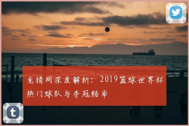 竞猜网深度解析：2019篮球世界杯热门球队与夺冠赔率