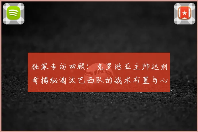 独家专访回顾：克罗地亚主帅达利奇揭秘淘汰巴西队的战术布置与心路历程