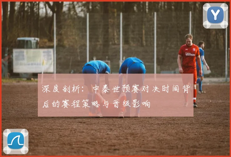 深度剖析：中泰世预赛对决时间背后的赛程策略与晋级影响