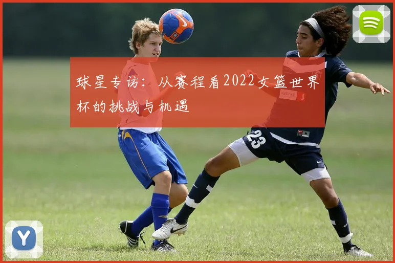 球星专访:从赛程看2022女篮世界杯的挑战与机遇