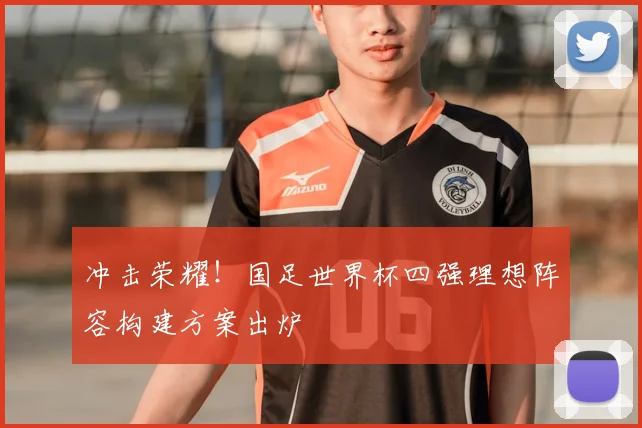 冲击荣耀!国足世界杯四强理想阵容构建方案出炉