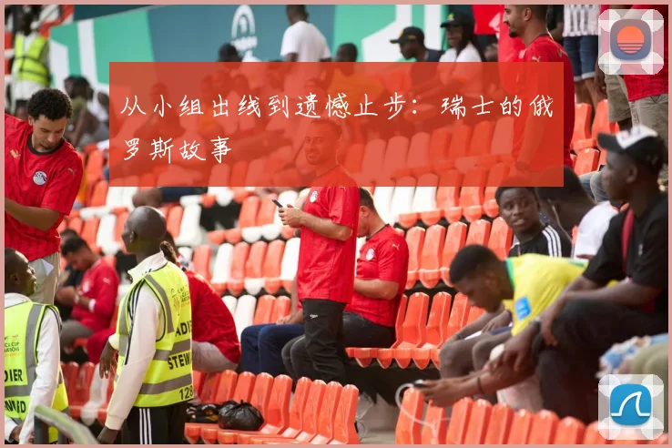 从小组出线到遗憾止步：瑞士的俄罗斯故事
