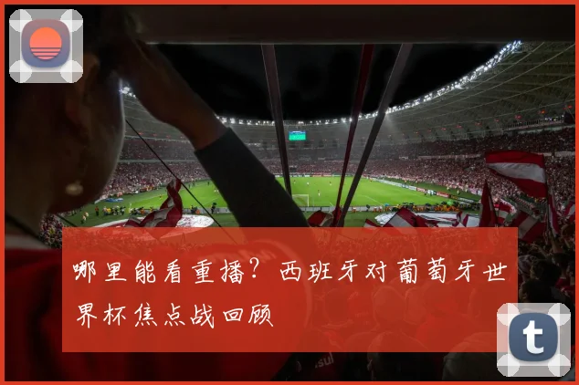 哪里能看重播?西班牙对葡萄牙世界杯焦点战回顾