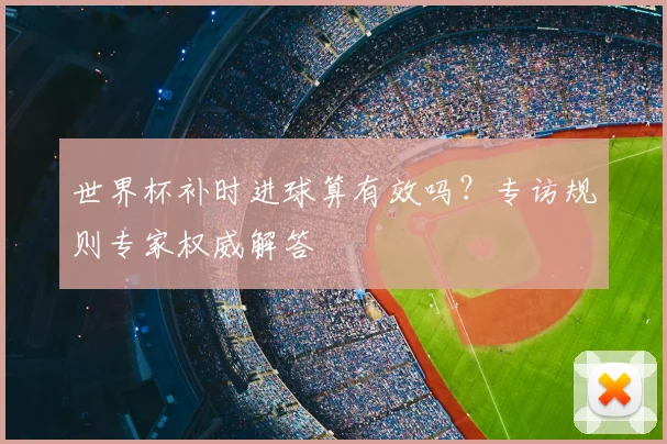 世界杯补时进球算有效吗?专访规则专家权威解答