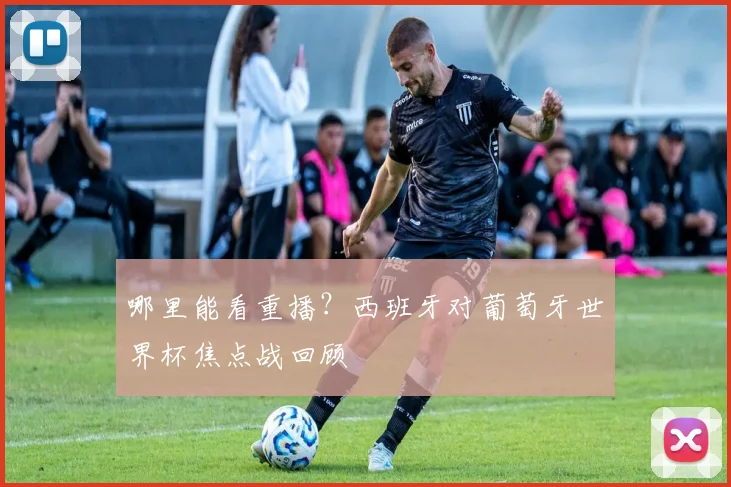 哪里能看重播？西班牙对葡萄牙世界杯焦点战回顾