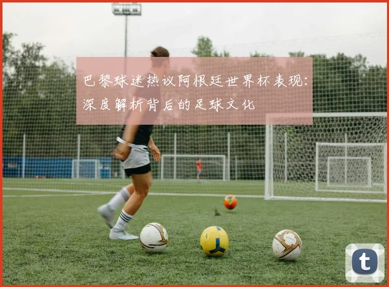 巴黎球迷热议阿根廷世界杯表现：深度解析背后的足球文化