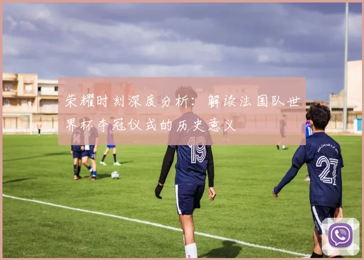荣耀时刻深度分析：解读法国队世界杯夺冠仪式的历史意义
