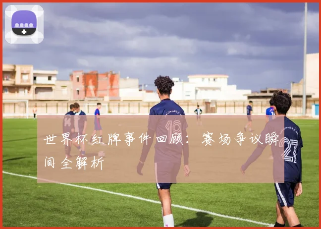 世界杯红牌事件回顾:赛场争议瞬间全解析