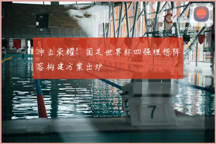 冲击荣耀！国足世界杯四强理想阵容构建方案出炉