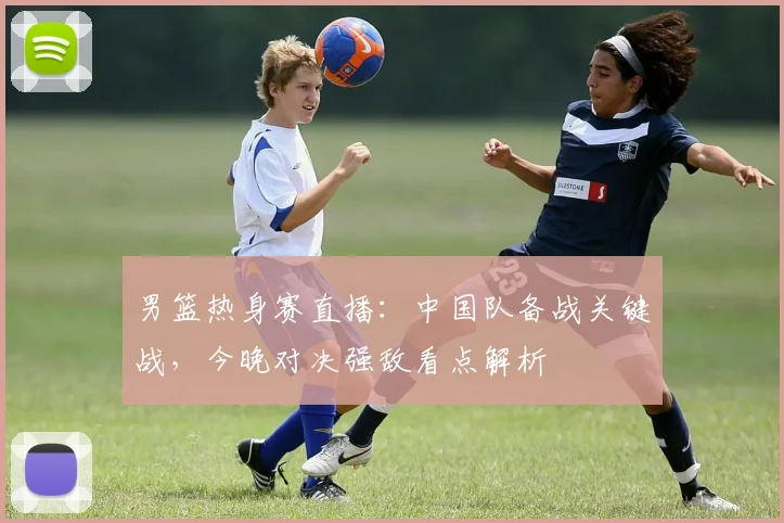 男篮热身赛直播:中国队备战关键战,今晚对决强敌看点解析