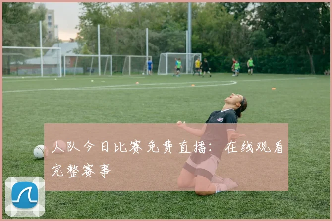 人队今日比赛免费直播：在线观看完整赛事