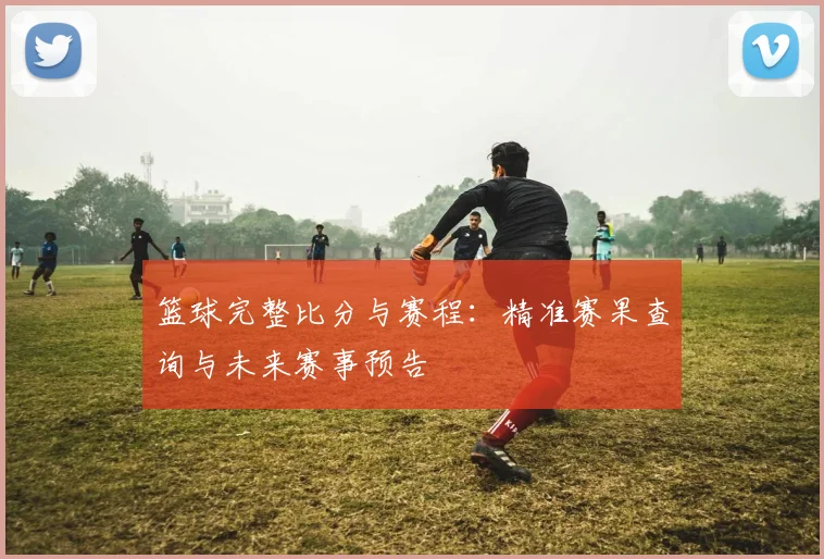 篮球完整比分与赛程：精准赛果查询与未来赛事预告