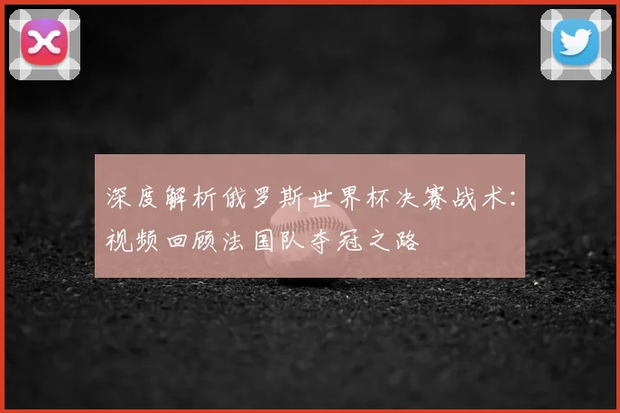 深度解析俄罗斯世界杯决赛战术：视频回顾法国队夺冠之路