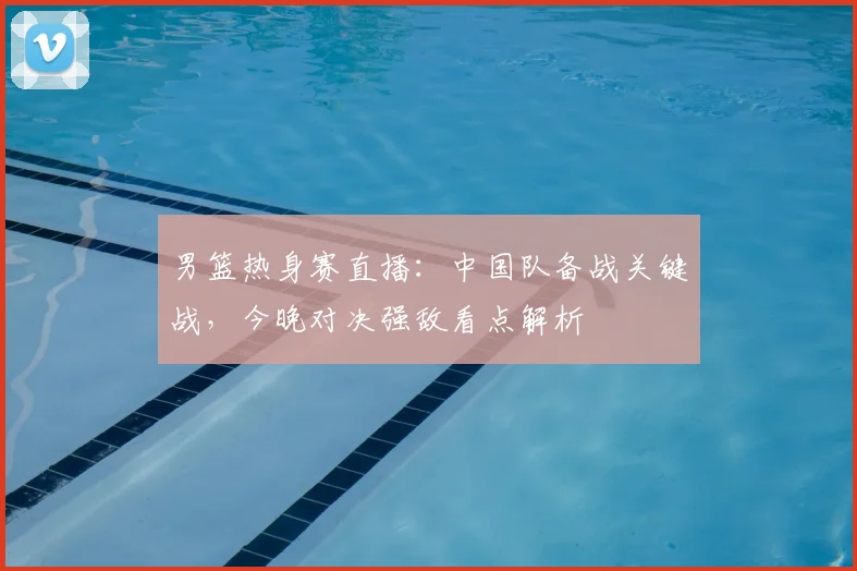 男篮热身赛直播:中国队备战关键战,今晚对决强敌看点解析