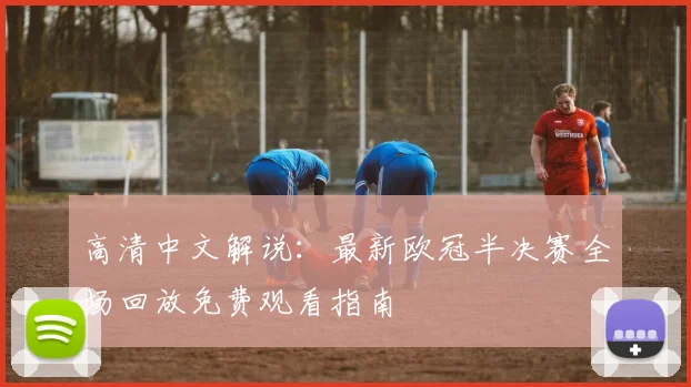 高清中文解说：最新欧冠半决赛全场回放免费观看指南