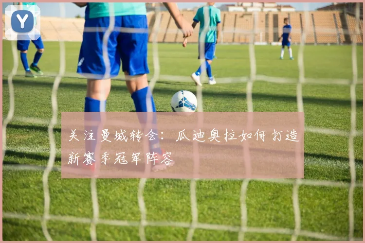 关注曼城转会：瓜迪奥拉如何打造新赛季冠军阵容