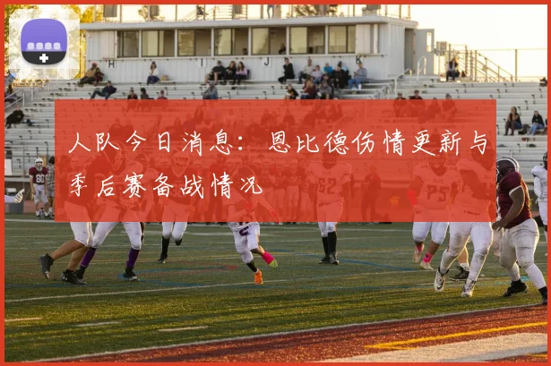 人队今日消息：恩比德伤情更新与季后赛备战情况