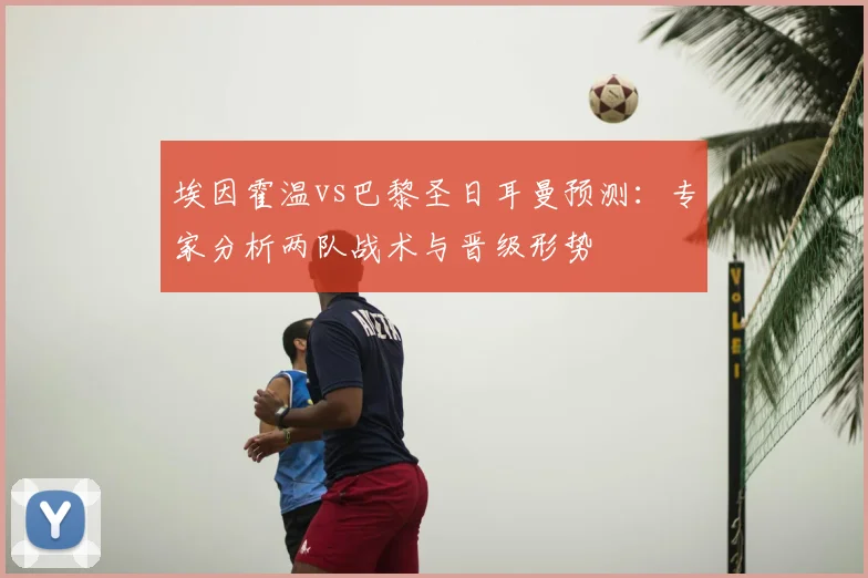 埃因霍温vs巴黎圣日耳曼预测：专家分析两队战术与晋级形势