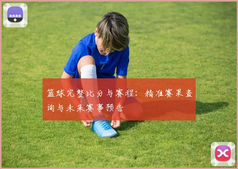 篮球完整比分与赛程：精准赛果查询与未来赛事预告