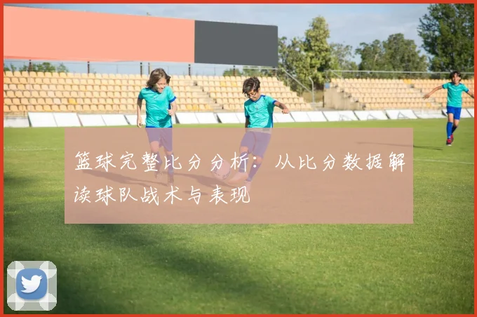篮球完整比分分析：从比分数据解读球队战术与表现