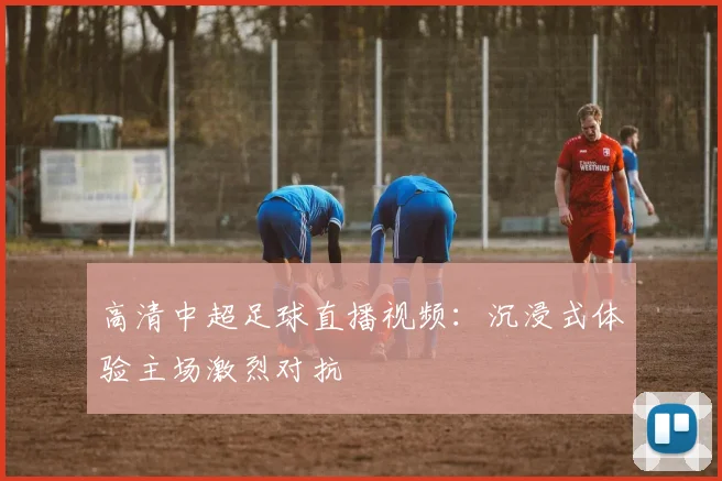 高清中超足球直播视频：沉浸式体验主场激烈对抗