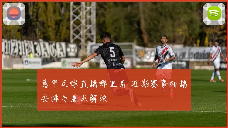 意甲足球直播哪里看 近期赛事转播安排与看点解读