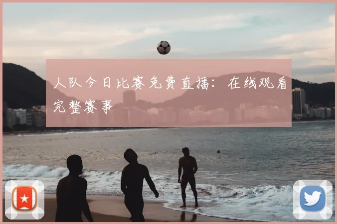 人队今日比赛免费直播：在线观看完整赛事